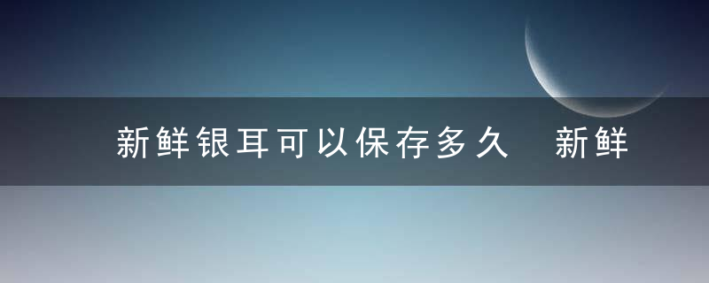 新鲜银耳可以保存多久 新鲜银耳能保存多长时间呢
